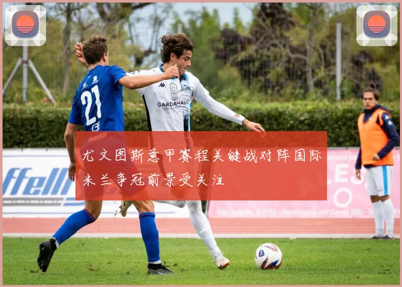 尤文图斯意甲赛程关键战对阵国际米兰争冠前景受关注