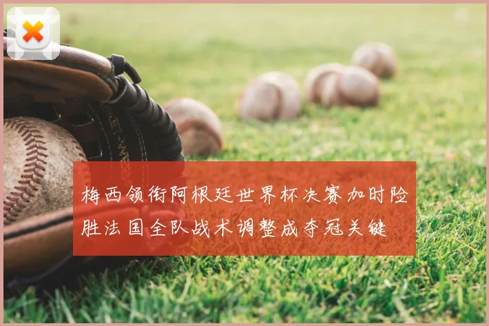 梅西领衔阿根廷世界杯决赛加时险胜法国全队战术调整成夺冠关键