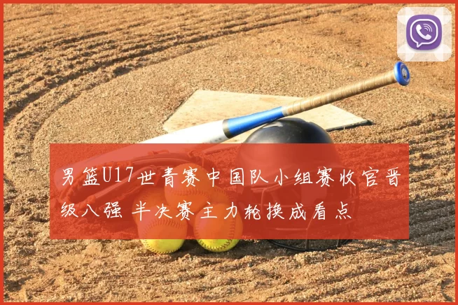 男篮U17世青赛中国队小组赛收官晋级八强 半决赛主力轮换成看点