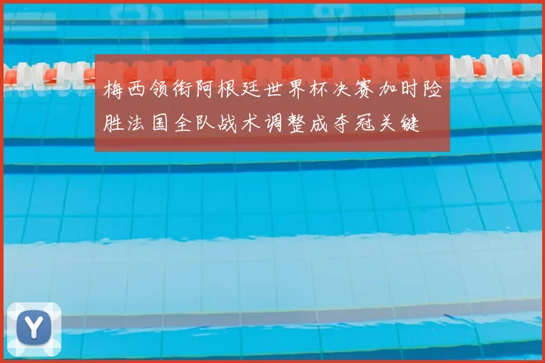 梅西领衔阿根廷世界杯决赛加时险胜法国全队战术调整成夺冠关键