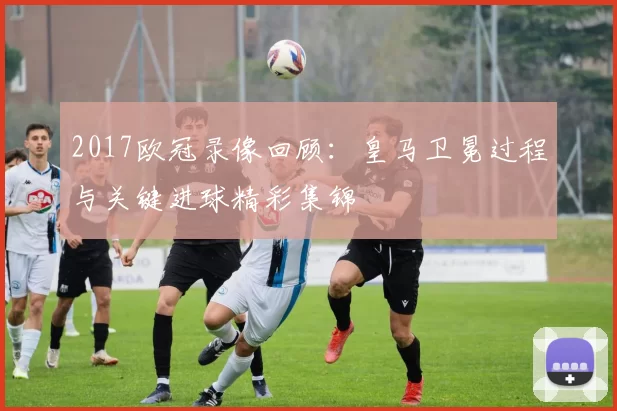 2017欧冠录像回顾：皇马卫冕过程与关键进球精彩集锦