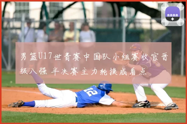 男篮U17世青赛中国队小组赛收官晋级八强 半决赛主力轮换成看点