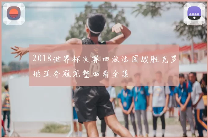 2018世界杯决赛回放法国战胜克罗地亚夺冠完整回看全集