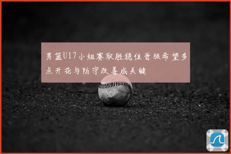 男篮U17小组赛取胜稳住晋级希望多点开花与防守改善成关键