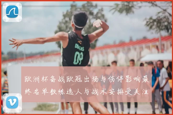 欧洲杯备战欧冠出场与伤停影响最终名单教练选人与战术安排受关注