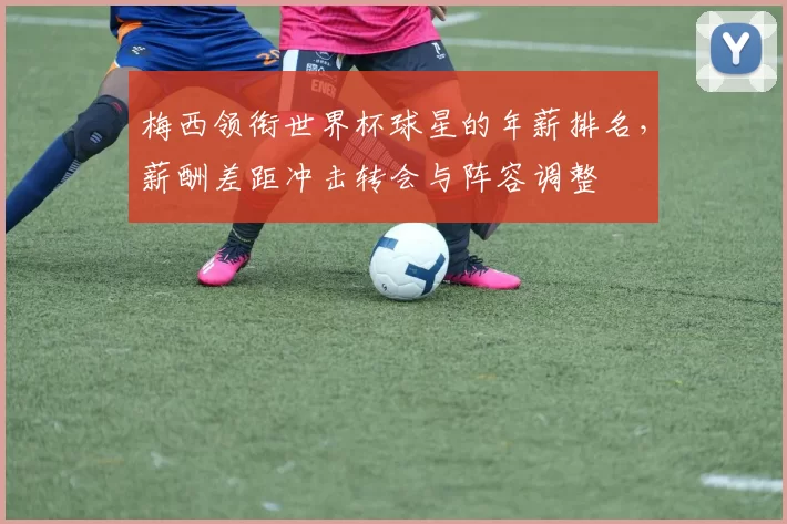 梅西领衔世界杯球星的年薪排名，薪酬差距冲击转会与阵容调整