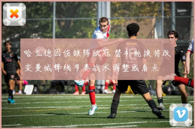 哈兰德因伤缺阵欧冠 替补轮换将改变曼城锋线节奏战术调整成看点