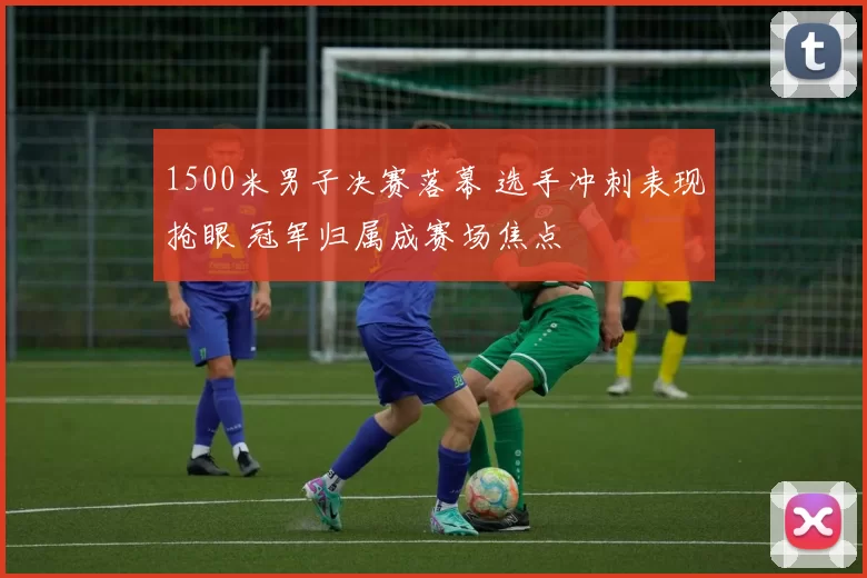 1500米男子决赛落幕 选手冲刺表现抢眼 冠军归属成赛场焦点